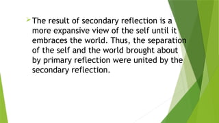 The result of secondary reflection is a
more expansive view of the self until it
embraces the world. Thus, the separation
of the self and the world brought about
by primary reflection were united by the
secondary reflection.
 