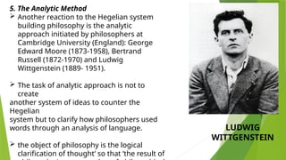 5. The Analytic Method
 Another reaction to the Hegelian system
building philosophy is the analytic
approach initiated by philosophers at
Cambridge University (England): George
Edward Moore (1873-1958), Bertrand
Russell (1872-1970) and Ludwig
Wittgenstein (1889- 1951).
 The task of analytic approach is not to
create
another system of ideas to counter the
Hegelian
system but to clarify how philosophers used
words through an analysis of language.
 the object of philosophy is the logical
clarification of thought’ so that ‘the result of
LUDWIG
WITTGENSTEIN
 