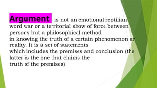 Argument - is not an emotional reptilian
word war or a territorial show of force between
persons but a philosophical method
in knowing the truth of a certain phenomenon or
reality. It is a set of statements
which includes the premises and conclusion (the
latter is the one that claims the
truth of the premises)
 