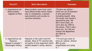 FALLACY Short Description Examples
3. Argumentum ad
Misercordiam
(Appeal to Pity)
Misercordiam came from Latin
word Misericordia which means
pity or compassion. A person
uses emotion such as pity to
convince someone
“Forgive me officer,
there are lot of boarders
in this apartment
including myself. Only
the owner was issued a
quarantine pass. We
don’t have food, we
can’t give our ATM to
the owner. That’s why I
went out. So I did not
violate the Bayanihan
Act Heal as
One.”
4. Argumentum ad
Populum
“Appeal to people”/
Bandwagon fallacy
Populum is the Latin word for
people. Most of TV commercials
are guilty of this argument which
exploit people’s vanity, desires,
etc.
“I’m sure you want to
have an i phone. Almost
80% of your
schoolmates are using
it.”
 
