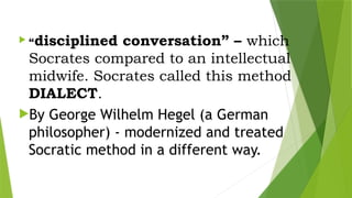  “disciplined conversation” – which
Socrates compared to an intellectual
midwife. Socrates called this method
DIALECT.
By George Wilhelm Hegel (a German
philosopher) - modernized and treated
Socratic method in a different way.
 