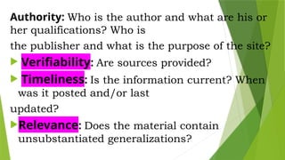 Authority: Who is the author and what are his or
her qualifications? Who is
the publisher and what is the purpose of the site?
 Verifiability: Are sources provided?
 Timeliness: Is the information current? When
was it posted and/or last
updated?
Relevance: Does the material contain
unsubstantiated generalizations?
 