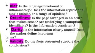  Bias: Is the language emotional or
inflammatory? Does the information represent a
single opinion or a range of opinions?
 Orderliness: Is the page arranged in an order
that makes sense? Are underlying assumptions
identifiable? Is the information consistent?
 Clarity: Is the information clearly stated? Does
the author define important
terms?
 Validity: Do the facts presented support the
conclusions?
 