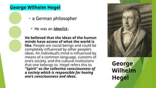 - a German philosopher.
- He was an idealist.
He believed that the ideas of the human
minds have access of what the world is
like. People are social beings and could be
completely influenced by other people’s
ideas. An individual’s mind is influenced by
means of a common language, customs of
one’s society, and the cultural institutions
that one belongs to. Hegel refers this to
“Spirit” as the collective consciousness of
a society which is responsible for honing
one’s consciousness and ideas.
George
Wilhelm
Hegel
George Wilhelm Hegel
 