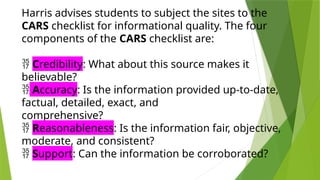 Harris advises students to subject the sites to the
CARS checklist for informational quality. The four
components of the CARS checklist are:
 Credibility: What about this source makes it
believable?
 Accuracy: Is the information provided up-to-date,
factual, detailed, exact, and
comprehensive?
 Reasonableness: Is the information fair, objective,
moderate, and consistent?
 Support: Can the information be corroborated?
 