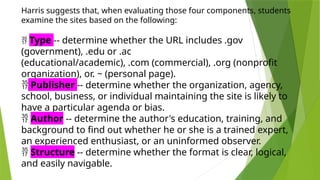 Harris suggests that, when evaluating those four components, students
examine the sites based on the following:
 Type -- determine whether the URL includes .gov
(government), .edu or .ac
(educational/academic), .com (commercial), .org (nonprofit
organization), or. ~ (personal page).
 Publisher -- determine whether the organization, agency,
school, business, or individual maintaining the site is likely to
have a particular agenda or bias.
 Author -- determine the author's education, training, and
background to find out whether he or she is a trained expert,
an experienced enthusiast, or an uninformed observer.
 Structure -- determine whether the format is clear, logical,
and easily navigable.
 