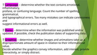  Language -- determine whether the text contains emotional,
inflammatory,
profane, or confusing language. Count the number of spelling,
grammatical,
and typographical errors. Too many mistakes can indicate carelessness
and
suggest informational errors as well.
 Dates -- determine when the information was published and/or
updated. If possible, check the publication dates of supporting data.
 Graphics -- determine whether images and animations take up a
disproportionate amount of space in relation to their informational
value.
Decide whether the graphics convey information, add interest, provide
interactivity, or simply distract.
 