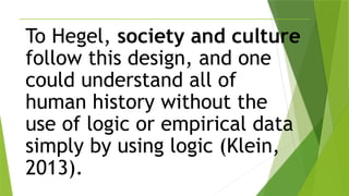 To Hegel, society and culture
follow this design, and one
could understand all of
human history without the
use of logic or empirical data
simply by using logic (Klein,
2013).
 