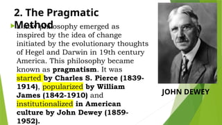 2. The Pragmatic
Method
 a new philosophy emerged as
inspired by the idea of change
initiated by the evolutionary thoughts
of Hegel and Darwin in 19th century
America. This philosophy became
known as pragmatism. It was
started by Charles S. Pierce (1839-
1914), popularized by William
James (1842-1910) and
institutionalized in American
culture by John Dewey (1859-
1952).
JOHN DEWEY
 