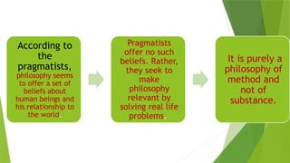 According to
the
pragmatists,
philosophy seems
to offer a set of
beliefs about
human beings and
his relationship to
the world.
Pragmatists
offer no such
beliefs. Rather,
they seek to
make
philosophy
relevant by
solving real life
problems.
It is purely a
philosophy of
method and
not of
substance.
 