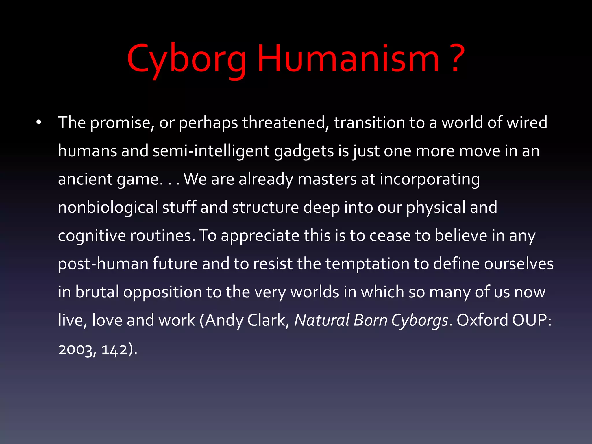 Cyborg Humanism ?
• The promise, or perhaps threatened, transition to a world of wired
  humans and semi-intelligent gadgets is just one more move in an
  ancient game. . . We are already masters at incorporating
  nonbiological stuff and structure deep into our physical and
  cognitive routines. To appreciate this is to cease to believe in any
  post-human future and to resist the temptation to define ourselves
  in brutal opposition to the very worlds in which so many of us now
  live, love and work (Andy Clark, Natural Born Cyborgs. Oxford OUP:
  2003, 142).
 