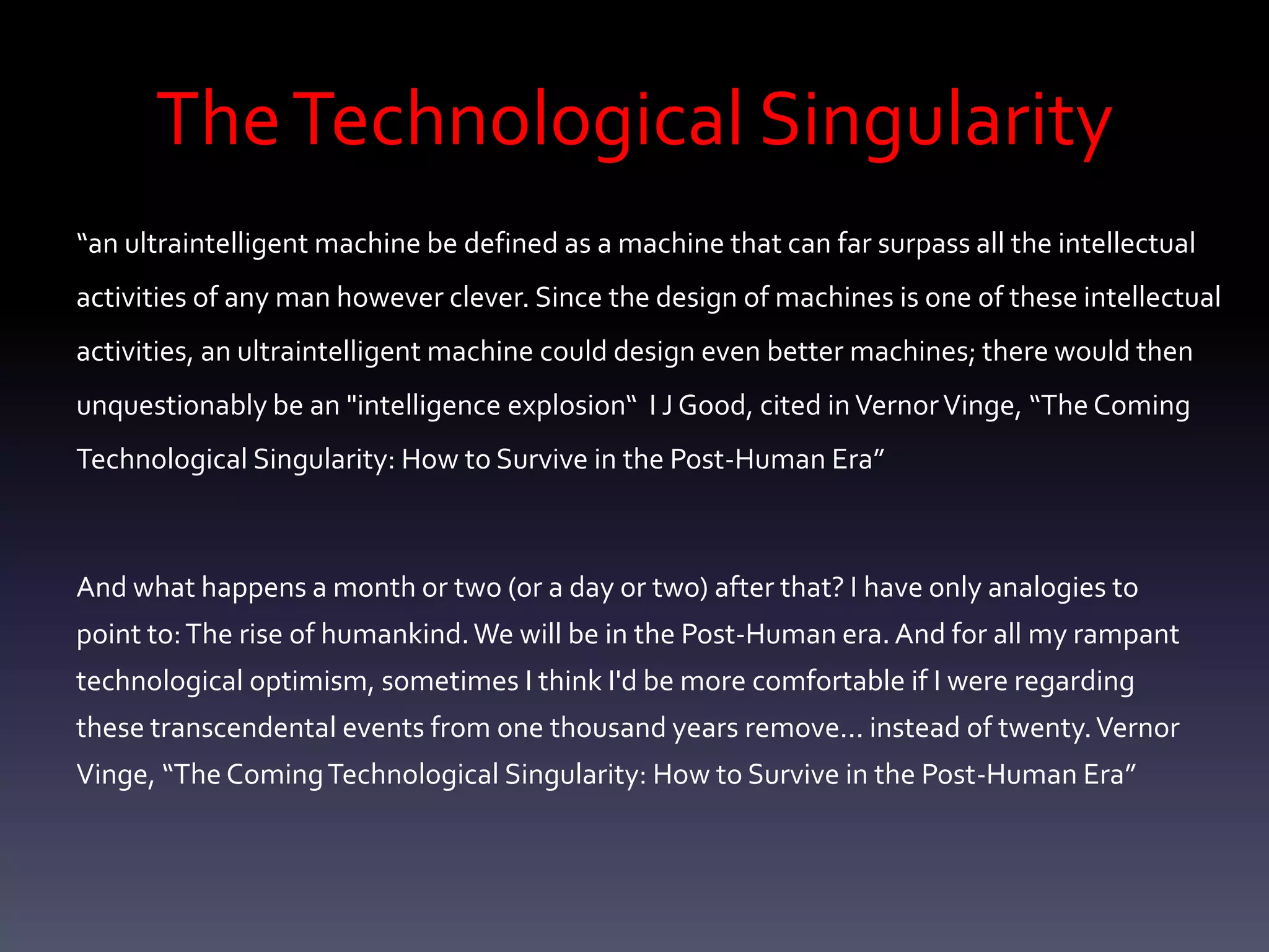 The Technological Singularity
“an ultraintelligent machine be defined as a machine that can far surpass all the intellectual
activities of any man however clever. Since the design of machines is one of these intellectual
activities, an ultraintelligent machine could design even better machines; there would then
unquestionably be an "intelligence explosion“ I J Good, cited in Vernor Vinge, “The Coming
Technological Singularity: How to Survive in the Post-Human Era”



And what happens a month or two (or a day or two) after that? I have only analogies to
point to: The rise of humankind. We will be in the Post-Human era. And for all my rampant
technological optimism, sometimes I think I'd be more comfortable if I were regarding
these transcendental events from one thousand years remove... instead of twenty. Vernor
Vinge, “The Coming Technological Singularity: How to Survive in the Post-Human Era”
 