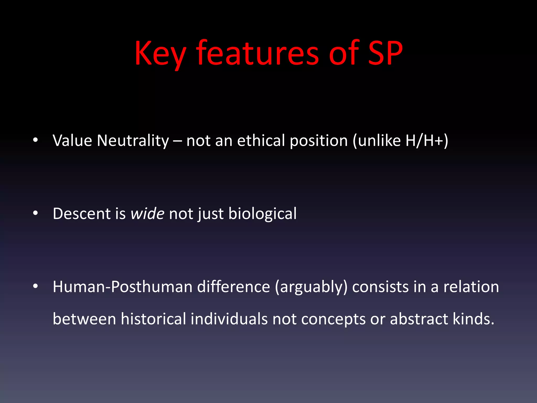 Key features of SP

• Value Neutrality – not an ethical position (unlike H/H+)



• Descent is wide not just biological



• Human-Posthuman difference (arguably) consists in a relation
  between historical individuals not concepts or abstract kinds.
 