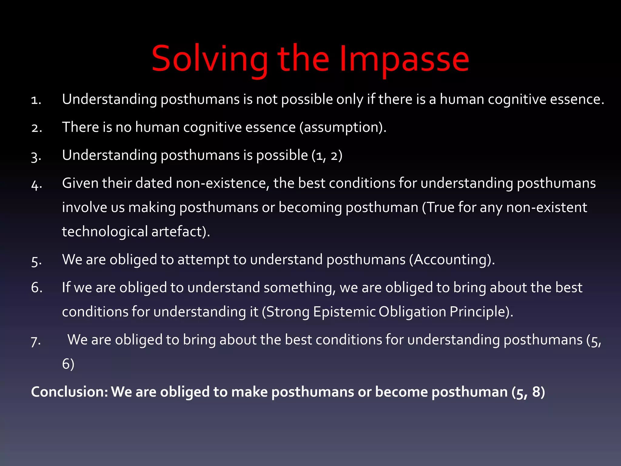 Solving the Impasse
1.   Understanding posthumans is not possible only if there is a human cognitive essence.
2.   There is no human cognitive essence (assumption).
3.   Understanding posthumans is possible (1, 2)
4.   Given their dated non-existence, the best conditions for understanding posthumans
     involve us making posthumans or becoming posthuman (True for any non-existent
     technological artefact).
5.   We are obliged to attempt to understand posthumans (Accounting).
6.   If we are obliged to understand something, we are obliged to bring about the best
     conditions for understanding it (Strong Epistemic Obligation Principle).
7.   We are obliged to bring about the best conditions for understanding posthumans (5,
     6)
Conclusion: We are obliged to make posthumans or become posthuman (5, 8)
 