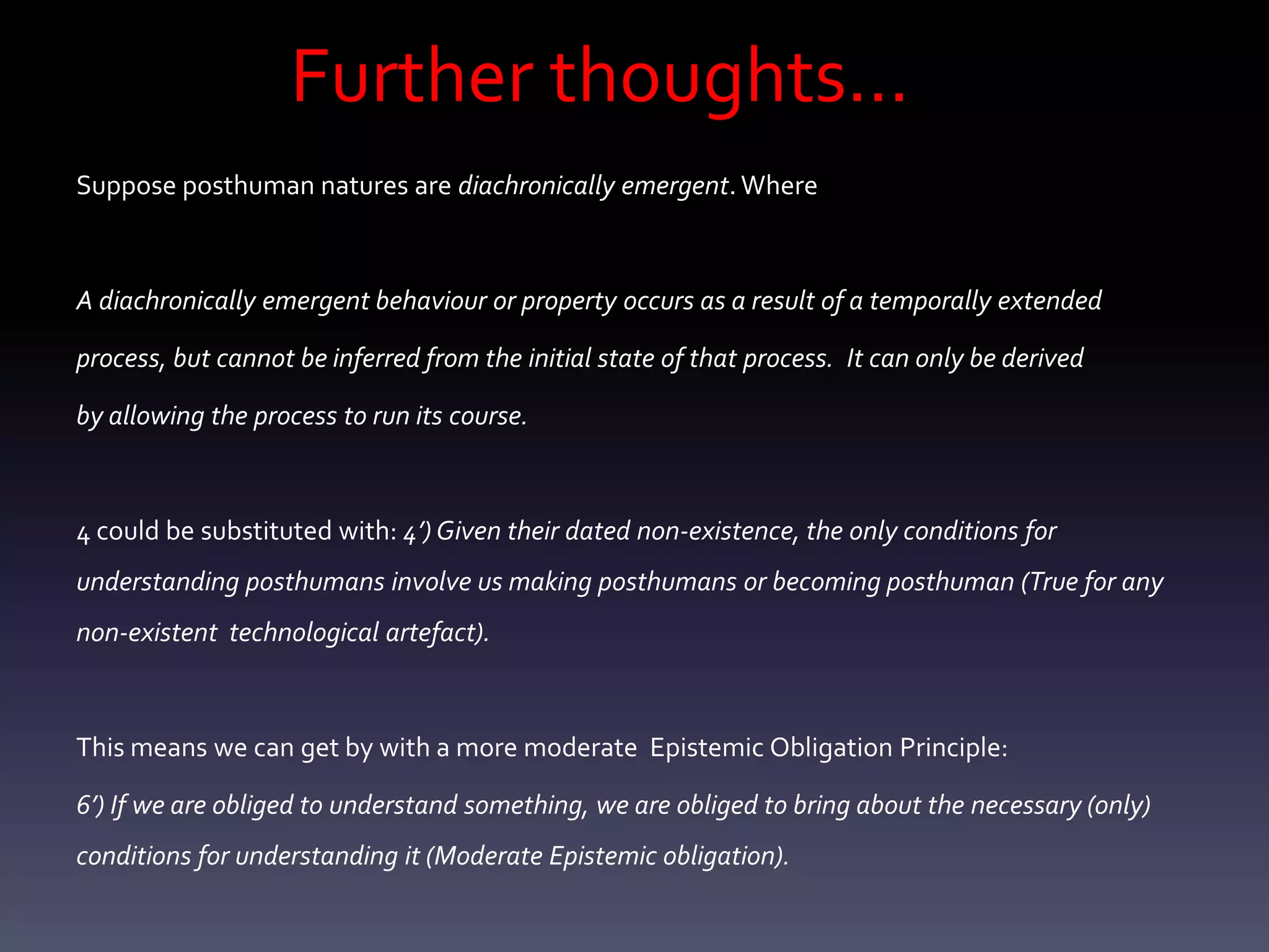 Further thoughts…
Suppose posthuman natures are diachronically emergent. Where



A diachronically emergent behaviour or property occurs as a result of a temporally extended

process, but cannot be inferred from the initial state of that process. It can only be derived

by allowing the process to run its course.



4 could be substituted with: 4’) Given their dated non-existence, the only conditions for
understanding posthumans involve us making posthumans or becoming posthuman (True for any
non-existent technological artefact).



This means we can get by with a more moderate Epistemic Obligation Principle:

6’) If we are obliged to understand something, we are obliged to bring about the necessary (only)
conditions for understanding it (Moderate Epistemic obligation).
 
