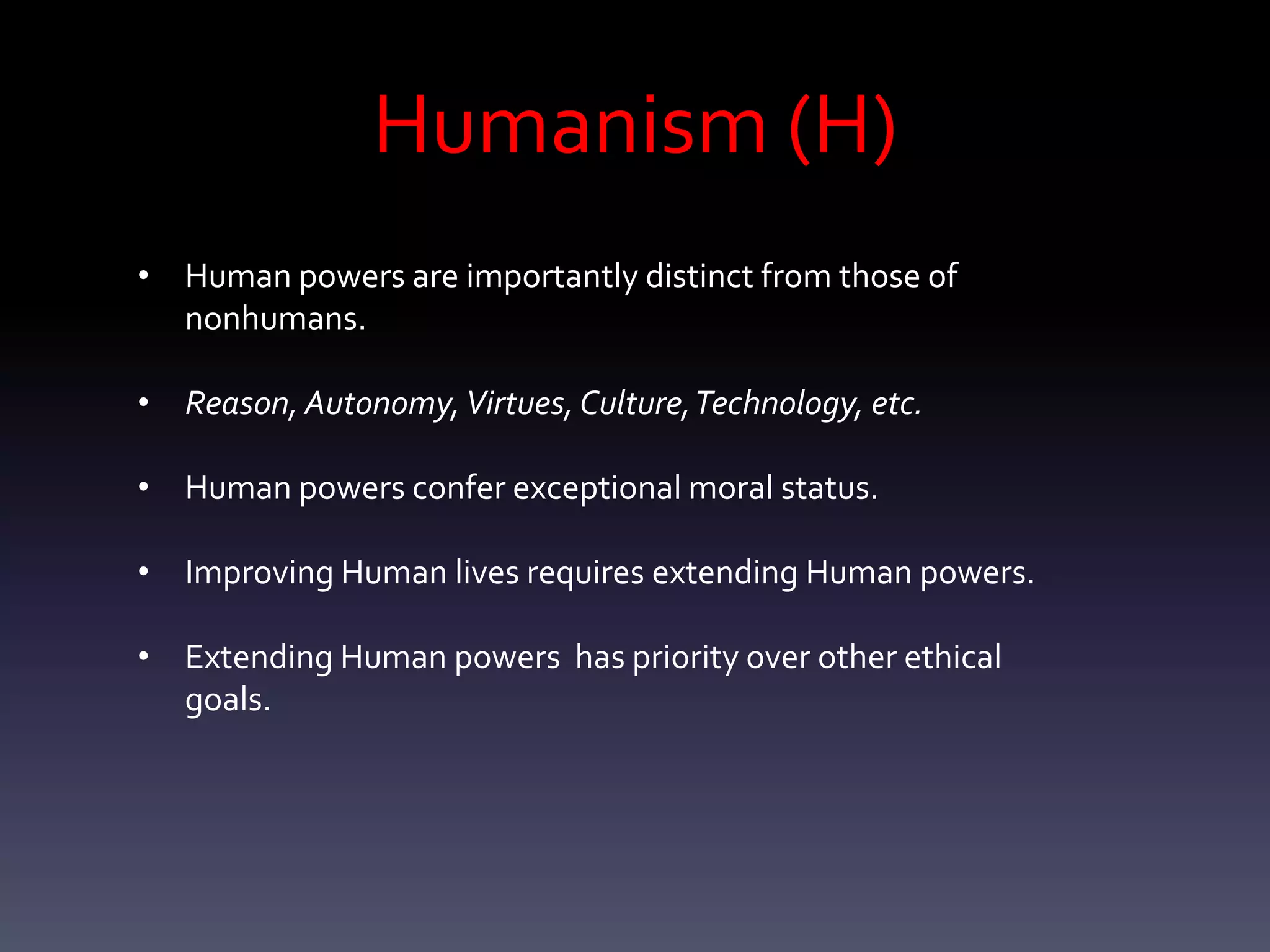 Humanism (H)
• Human powers are importantly distinct from those of
  nonhumans.

• Reason, Autonomy, Virtues, Culture, Technology, etc.

• Human powers confer exceptional moral status.

• Improving Human lives requires extending Human powers.

• Extending Human powers has priority over other ethical
  goals.
 