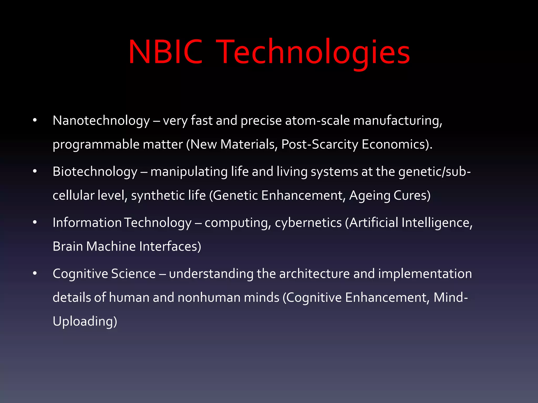 NBIC Technologies
•   Nanotechnology – very fast and precise atom-scale manufacturing,
    programmable matter (New Materials, Post-Scarcity Economics).
•   Biotechnology – manipulating life and living systems at the genetic/sub-
    cellular level, synthetic life (Genetic Enhancement, Ageing Cures)
•   Information Technology – computing, cybernetics (Artificial Intelligence,
    Brain Machine Interfaces)
•   Cognitive Science – understanding the architecture and implementation
    details of human and nonhuman minds (Cognitive Enhancement, Mind-
    Uploading)
 