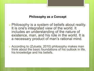 Philosophy as a Concept
 Philosophy is a system of beliefs about reality.
It is one's integrated view of the world. It
in...