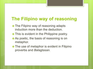 The Filipino way of reasoning
 The Filipino way of reasoning adapts
induction more than the deduction.
 This is evident in the Philippine poetry.
 As poetic, the basis of reasoning is on
metaphor.
 The use of metaphor is evident in Filipino
proverbs and Balagtasan.
 