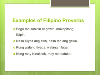 Examples of Filipino Proverbs
 Bago mo sabihin at gawin, makapitong
iisipin.
 Nasa Diyos ang awa, nasa tao ang gawa.
 Kung walang tiyaga, walang nilaga.
 Kung may isinuksok, may madudukot.
 