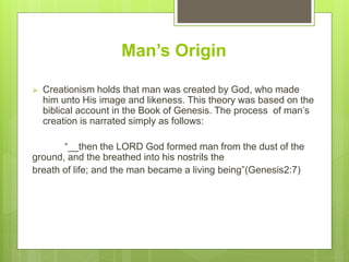 Man’s Origin
 Creationism holds that man was created by God, who made
him unto His image and likeness. This theory was based on the
biblical account in the Book of Genesis. The process of man’s
creation is narrated simply as follows:
“__then the LORD God formed man from the dust of the
ground, and the breathed into his nostrils the
breath of life; and the man became a living being”(Genesis2:7)
 