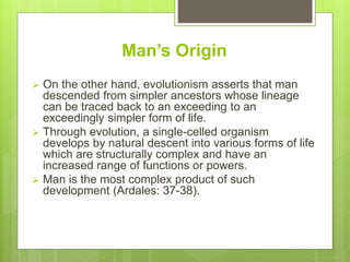 Man’s Origin
 On the other hand, evolutionism asserts that man
descended from simpler ancestors whose lineage
can be traced back to an exceeding to an
exceedingly simpler form of life.
 Through evolution, a single-celled organism
develops by natural descent into various forms of life
which are structurally complex and have an
increased range of functions or powers.
 Man is the most complex product of such
development (Ardales: 37-38).
 