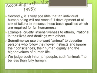  Secondly, it is very possible that an individual
human being will not reach full development at all
coz of failure to possess those basic qualities which
are required for full humanness
 Example, cruelty, insensitiveness to others, irrational
in their lives and dealings with others.
 Sometime we use the word “animal” to describe
persons who follow their lower instincts and ignore
their consciences, their human dignity and the
higher values of human life.
 We judge such inhuman people, such “animals,” to
be less than fully human.
 