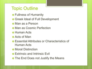 Topic Outline
 Fullness of Humanity
 Greek Ideal of Full Development
 Man as a Person
 Man as Cosmic Perfection
 Human Acts
 Acts of Man
 Essential Attributes or Characteristics of
Human Acts
 Moral Distinction
 Extrinsic and Intrinsic Evil
 The End Does not Justify the Means
 