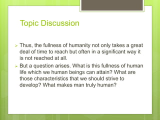 Topic Discussion
 Thus, the fullness of humanity not only takes a great
deal of time to reach but often in a significant way it
is not reached at all.
 But a question arises. What is this fullness of human
life which we human beings can attain? What are
those characteristics that we should strive to
develop? What makes man truly human?
 
