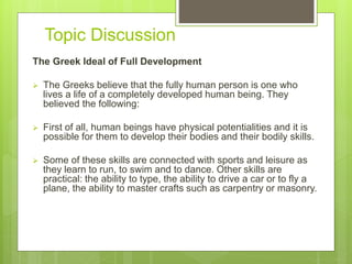 Topic Discussion
The Greek Ideal of Full Development
 The Greeks believe that the fully human person is one who
lives a life of a completely developed human being. They
believed the following:
 First of all, human beings have physical potentialities and it is
possible for them to develop their bodies and their bodily skills.
 Some of these skills are connected with sports and leisure as
they learn to run, to swim and to dance. Other skills are
practical: the ability to type, the ability to drive a car or to fly a
plane, the ability to master crafts such as carpentry or masonry.
 