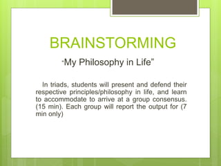 BRAINSTORMING
“My Philosophy in Life”
In triads, students will present and defend their
respective principles/philosophy in life, and learn
to accommodate to arrive at a group consensus.
(15 min). Each group will report the output for (7
min only)
 