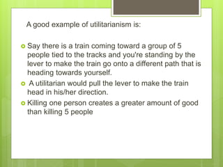 A good example of utilitarianism is:
 Say there is a train coming toward a group of 5
people tied to the tracks and you're standing by the
lever to make the train go onto a different path that is
heading towards yourself.
 A utilitarian would pull the lever to make the train
head in his/her direction.
 Killing one person creates a greater amount of good
than killing 5 people
 