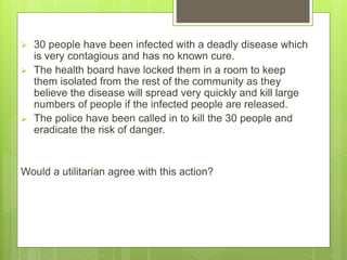  30 people have been infected with a deadly disease which
is very contagious and has no known cure.
 The health board have locked them in a room to keep
them isolated from the rest of the community as they
believe the disease will spread very quickly and kill large
numbers of people if the infected people are released.
 The police have been called in to kill the 30 people and
eradicate the risk of danger.
Would a utilitarian agree with this action?
 