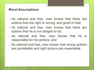 Moral Assumptions
 As rational and free, man knows that there are
actions that are right or wrong, and good or bad;
 As rational and free, man knows that there are
actions that he is not obliged to do;
 As rational and free, man knows that he is
responsible for his actions; and
 As rational and free, man knows that wrong actions
are punishable and right actions are rewardable
 