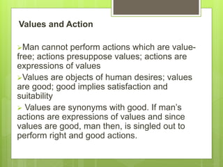 Values and Action
Man cannot perform actions which are value-
free; actions presuppose values; actions are
expressions of values
Values are objects of human desires; values
are good; good implies satisfaction and
suitability
 Values are synonyms with good. If man’s
actions are expressions of values and since
values are good, man then, is singled out to
perform right and good actions.
 
