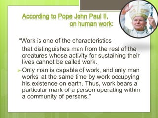 According to Pope John Paul II,
on human work:
“Work is one of the characteristics
that distinguishes man from the rest of the
creatures whose activity for sustaining their
lives cannot be called work.
 Only man is capable of work, and only man
works, at the same time by work occupying
his existence on earth. Thus, work bears a
particular mark of a person operating within
a community of persons.”
 