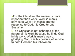 For the Christian, the worker is more
important than work. Work is man’s
service to God; it is man’s grateful
response to God, his Creator and
Sustainer.
The Christian is not ashamed of the
nature of his work because he finds God
in his work. Work is man’s way of
glorifying God; it is his gesture of service
to both God and his fellowman.
 
