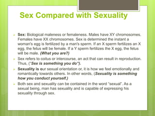 Sex Compared with Sexuality
 Sex: Biological maleness or femaleness. Males have XY chromosomes.
Females have XX chromosomes. Sex is determined the instant a
woman's egg is fertilized by a man's sperm. If an X sperm fertilizes an X
egg, the fetus will be female. If a Y sperm fertilizes the X egg, the fetus
will be male. (What you are?)
 Sex refers to coitus or intercourse, an act that can result in reproduction.
Thus, (“Sex is something you do”).
 Sexuality is our sexual orientation or, it is how we feel emotionally and
romantically towards others. In other words, (Sexuality is something
how you conduct yourself.)
 Both sex and sexuality can be contained in the word “sexual”. As a
sexual being, man has sexuality and is capable of expressing his
sexuality through sex.
 