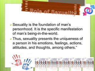  Sexuality is the foundation of man’s
personhood. It is the specific manifestation
of man’s being-in-the-world.
 Thus, sexuality presents the uniqueness of
a person in his emotions, feelings, actions,
attitudes, and thoughts, among others.”
 