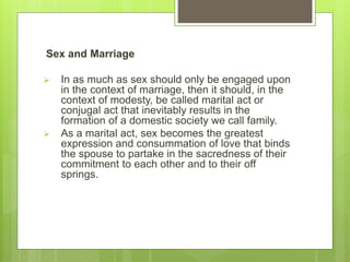 Sex and Marriage
 In as much as sex should only be engaged upon
in the context of marriage, then it should, in the
context of modesty, be called marital act or
conjugal act that inevitably results in the
formation of a domestic society we call family.
 As a marital act, sex becomes the greatest
expression and consummation of love that binds
the spouse to partake in the sacredness of their
commitment to each other and to their off
springs.
 