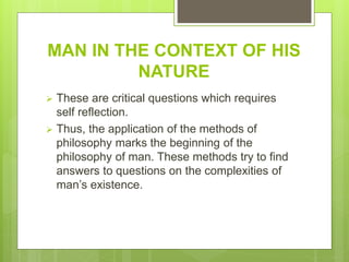 MAN IN THE CONTEXT OF HIS
NATURE
 These are critical questions which requires
self reflection.
 Thus, the application of the methods of
philosophy marks the beginning of the
philosophy of man. These methods try to find
answers to questions on the complexities of
man’s existence.
 