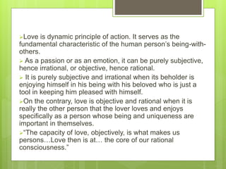 Love is dynamic principle of action. It serves as the
fundamental characteristic of the human person’s being-with-
others.
 As a passion or as an emotion, it can be purely subjective,
hence irrational, or objective, hence rational.
 It is purely subjective and irrational when its beholder is
enjoying himself in his being with his beloved who is just a
tool in keeping him pleased with himself.
On the contrary, love is objective and rational when it is
really the other person that the lover loves and enjoys
specifically as a person whose being and uniqueness are
important in themselves.
“The capacity of love, objectively, is what makes us
persons…Love then is at… the core of our rational
consciousness.”
 