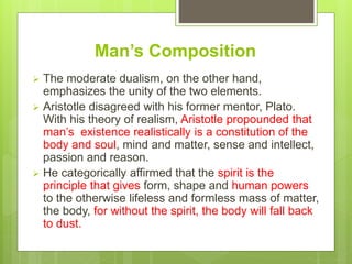 Man’s Composition
 The moderate dualism, on the other hand,
emphasizes the unity of the two elements.
 Aristotle disagreed with his former mentor, Plato.
With his theory of realism, Aristotle propounded that
man’s existence realistically is a constitution of the
body and soul, mind and matter, sense and intellect,
passion and reason.
 He categorically affirmed that the spirit is the
principle that gives form, shape and human powers
to the otherwise lifeless and formless mass of matter,
the body, for without the spirit, the body will fall back
to dust.
 