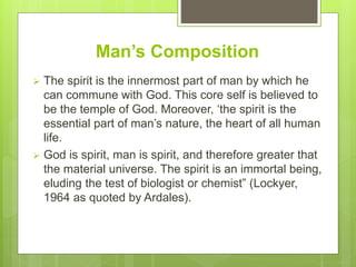 Man’s Composition
 The spirit is the innermost part of man by which he
can commune with God. This core self is believed to
be the temple of God. Moreover, ‘the spirit is the
essential part of man’s nature, the heart of all human
life.
 God is spirit, man is spirit, and therefore greater that
the material universe. The spirit is an immortal being,
eluding the test of biologist or chemist” (Lockyer,
1964 as quoted by Ardales).
 