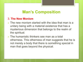 Man’s Composition
3. The New Monism
 The new monism started with the idea that man is a
unitary being with a material existence that has a
mysterious dimension that belongs to the realm of
the spiritual.
 The humanistic thinkers see man as a total
otherness. This otherness of man suggests that he is
not merely a body that there is something special in
man that goes beyond the physical.
 