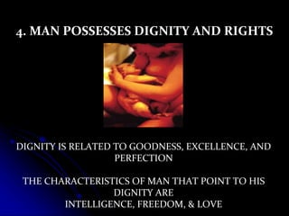 4. MAN POSSESSES DIGNITY AND RIGHTS
DIGNITY IS RELATED TO GOODNESS, EXCELLENCE, AND
PERFECTION
THE CHARACTERISTICS OF MAN THAT POINT TO HIS
DIGNITY ARE
INTELLIGENCE, FREEDOM, & LOVE
 