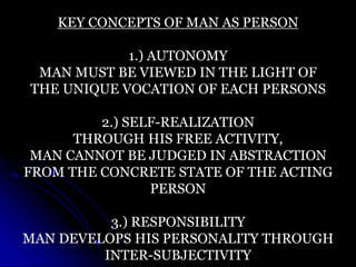 KEY CONCEPTS OF MAN AS PERSON
1.) AUTONOMY
MAN MUST BE VIEWED IN THE LIGHT OF
THE UNIQUE VOCATION OF EACH PERSONS
2.) SELF-REALIZATION
THROUGH HIS FREE ACTIVITY,
MAN CANNOT BE JUDGED IN ABSTRACTION
FROM THE CONCRETE STATE OF THE ACTING
PERSON
3.) RESPONSIBILITY
MAN DEVELOPS HIS PERSONALITY THROUGH
INTER-SUBJECTIVITY
 