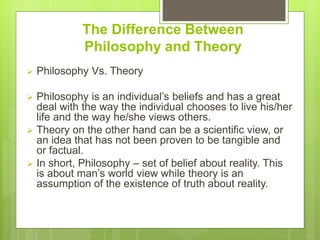 The Difference Between
Philosophy and Theory
 Philosophy Vs. Theory
 Philosophy is an individual’s beliefs and has a great
deal with the way the individual chooses to live his/her
life and the way he/she views others.
 Theory on the other hand can be a scientific view, or
an idea that has not been proven to be tangible and
or factual.
 In short, Philosophy – set of belief about reality. This
is about man’s world view while theory is an
assumption of the existence of truth about reality.
 
