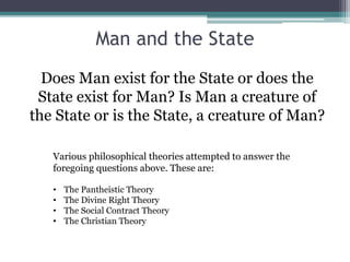 Man and the State
Does Man exist for the State or does the
State exist for Man? Is Man a creature of
the State or is the State, a creature of Man?
Various philosophical theories attempted to answer the
foregoing questions above. These are:
• The Pantheistic Theory
• The Divine Right Theory
• The Social Contract Theory
• The Christian Theory
 