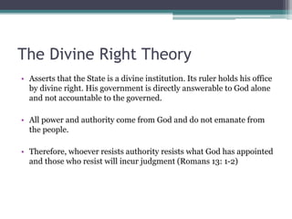The Divine Right Theory
• Asserts that the State is a divine institution. Its ruler holds his office
by divine right. His government is directly answerable to God alone
and not accountable to the governed.
• All power and authority come from God and do not emanate from
the people.
• Therefore, whoever resists authority resists what God has appointed
and those who resist will incur judgment (Romans 13: 1-2)
 